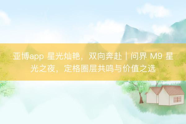 亚博app 星光灿艳，双向奔赴｜问界 M9 星光之夜，定格圈层共鸣与价值之选