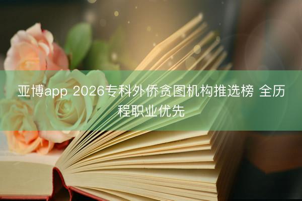 亚博app 2026专科外侨贪图机构推选榜 全历程职业优先