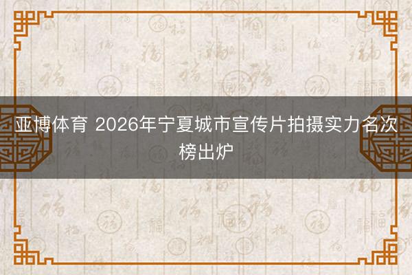 亚博体育 2026年宁夏城市宣传片拍摄实力名次榜出炉