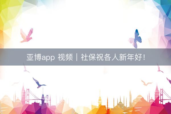 亚博app 视频｜社保祝各人新年好！