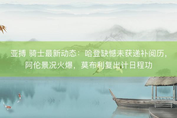 亚搏 骑士最新动态：哈登缺憾未获递补阅历，阿伦景况火爆，莫布利复出计日程功