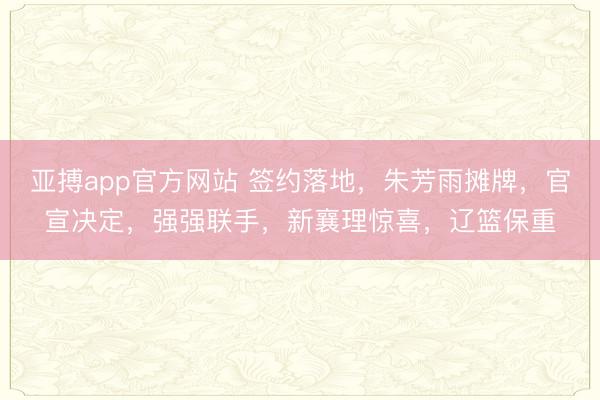 亚搏app官方网站 签约落地，朱芳雨摊牌，官宣决定，强强联手，新襄理惊喜，辽篮保重