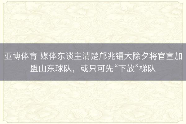 亚博体育 媒体东谈主清楚邝兆镭大除夕将官宣加盟山东球队，或只可先“下放”梯队