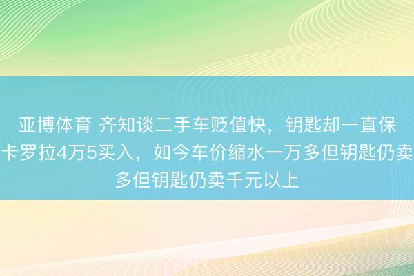 亚博体育 齐知谈二手车贬值快，钥匙却一直保值，三手卡罗拉4万5买入，如今车价缩水一万多但钥匙仍卖千元以上