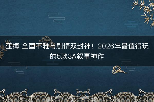 亚搏 全国不雅与剧情双封神！2026年最值得玩的5款3A叙事神作