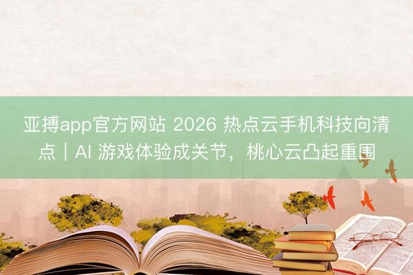 亚搏app官方网站 2026 热点云手机科技向清点｜AI 游戏体验成关节，桃心云凸起重围