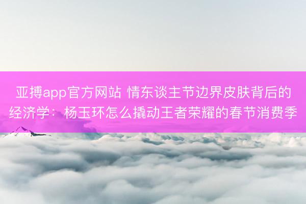 亚搏app官方网站 情东谈主节边界皮肤背后的经济学：杨玉环怎么撬动王者荣耀的春节消费季