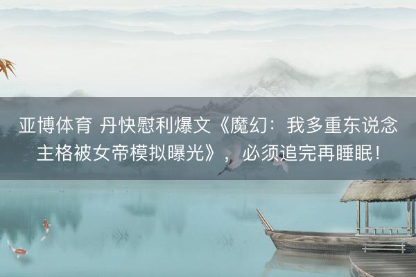 亚博体育 丹快慰利爆文《魔幻：我多重东说念主格被女帝模拟曝光》，必须追完再睡眠！