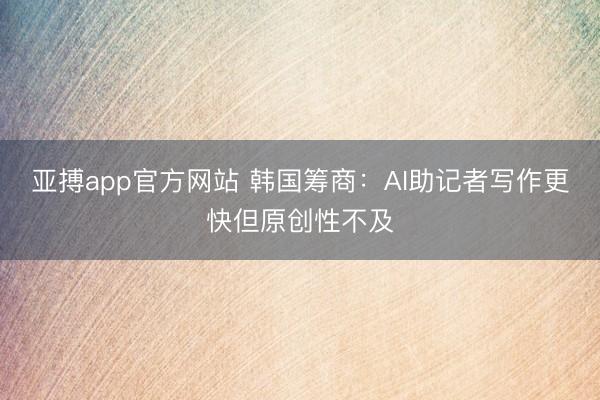 亚搏app官方网站 韩国筹商:AI助记者写作更快但原创性不及