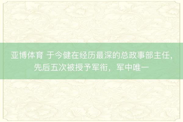 亚博体育 于今健在经历最深的总政事部主任,先后五次被授予军衔,军中唯一