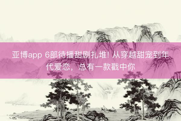 亚博app 6部待播甜剧扎堆! 从穿越甜宠到年代爱恋，总有一款戳中你