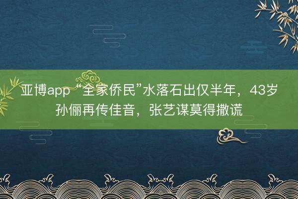 亚博app “全家侨民”水落石出仅半年，43岁孙俪再传佳音，张艺谋莫得撒谎