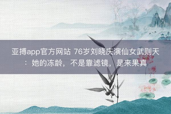 亚搏app官方网站 76岁刘晓庆演仙女武则天：她的冻龄，不是靠滤镜，是来果真