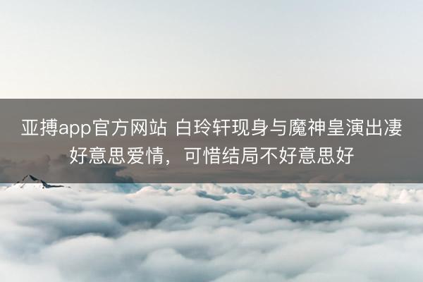 亚搏app官方网站 白玲轩现身与魔神皇演出凄好意思爱情，可惜结局不好意思好