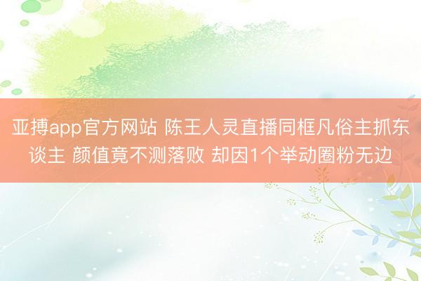 亚搏app官方网站 陈王人灵直播同框凡俗主抓东谈主 颜值竟不测落败 却因1个举动圈粉无边