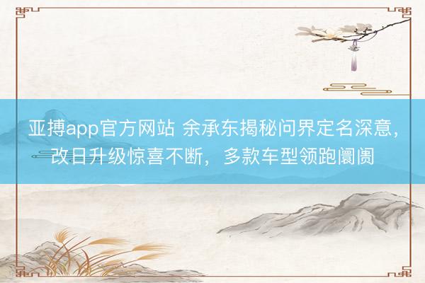 亚搏app官方网站 余承东揭秘问界定名深意，改日升级惊喜不断，多款车型领跑阛阓