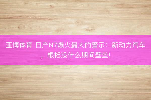 亚博体育 日产N7爆火最大的警示：新动力汽车，根柢没什么期间壁垒!