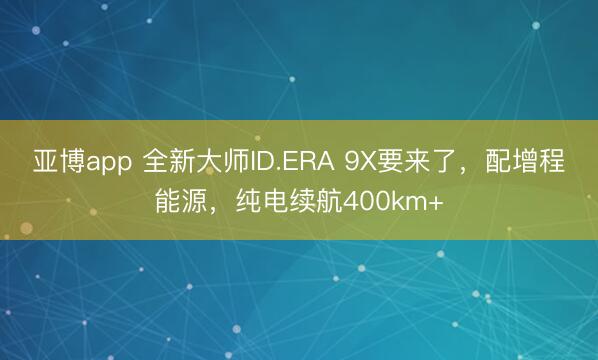 亚博app 全新大师ID.ERA 9X要来了，配增程能源，纯电续航400km+