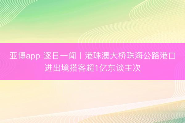 亚博app 逐日一闻丨港珠澳大桥珠海公路港口进出境搭客超1亿东谈主次