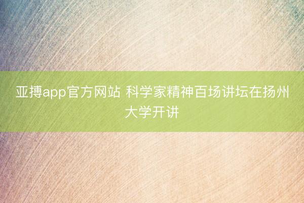 亚搏app官方网站 科学家精神百场讲坛在扬州大学开讲