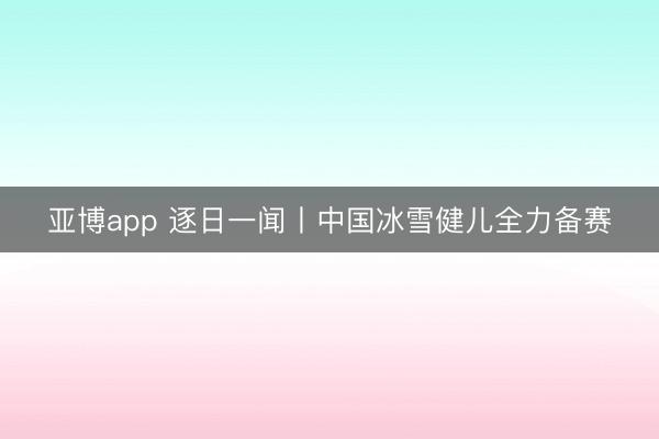亚博app 逐日一闻丨中国冰雪健儿全力备赛
