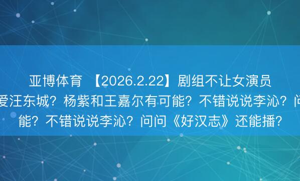 亚博体育 【2026.2.22】剧组不让女演员坐箱子?炎Y纶绝顶可爱汪东城?杨紫和王嘉尔有可能?不错说说李沁?问问《好汉志》还能播?