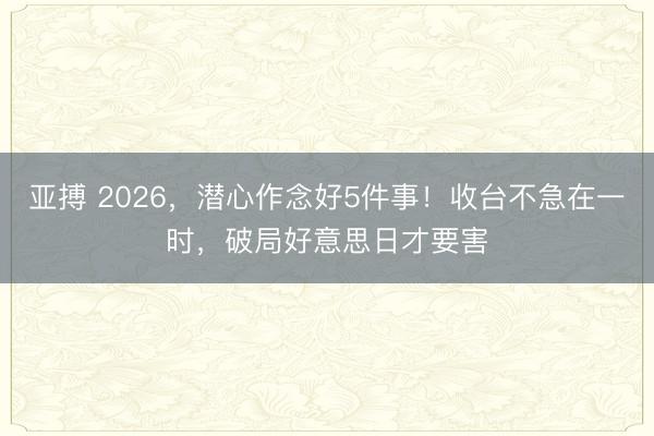 亚搏 2026，潜心作念好5件事！收台不急在一时，破局好意思日才要害