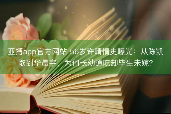 亚搏app官方网站 56岁许晴情史曝光：从陈凯歌到华晨宇，为何长幼通吃却毕生未嫁？