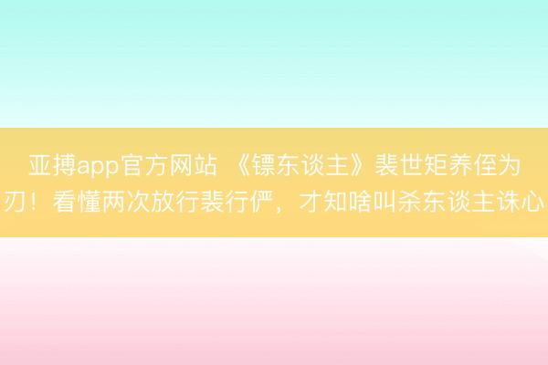 亚搏app官方网站 《镖东谈主》裴世矩养侄为刃！看懂两次放行裴行俨，才知啥叫杀东谈主诛心