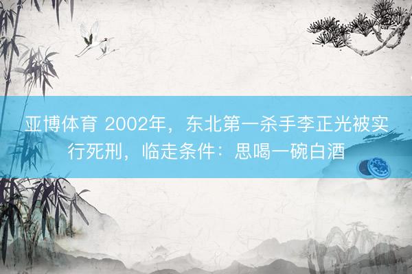 亚博体育 2002年,东北第一杀手李正光被实行死刑,临走条件:思喝一碗白酒