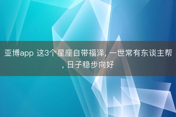 亚博app 这3个星座自带福泽， 一世常有东谈主帮， 日子稳步向好