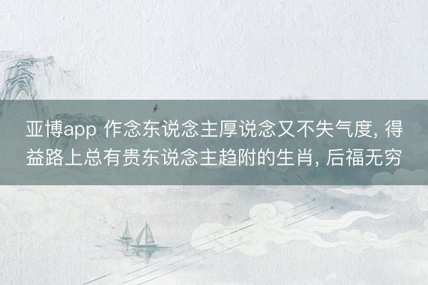 亚博app 作念东说念主厚说念又不失气度, 得益路上总有贵东说念主趋附的生肖, 后福无穷