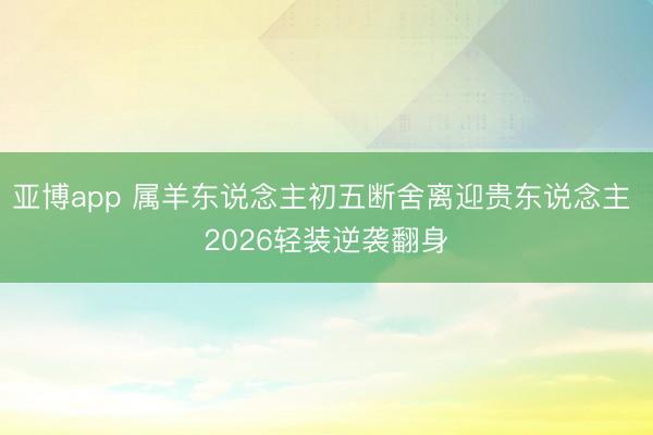 亚博app 属羊东说念主初五断舍离迎贵东说念主 2026轻装逆袭翻身