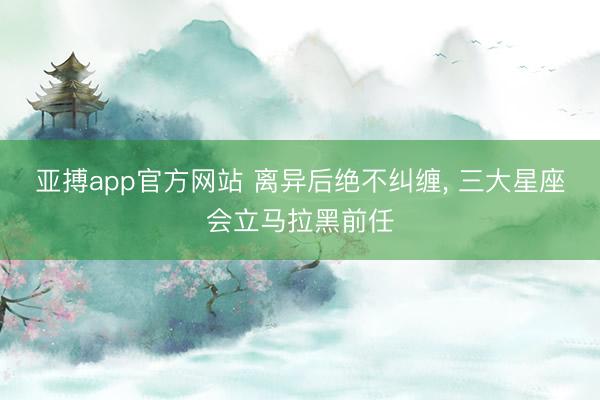 亚搏app官方网站 离异后绝不纠缠， 三大星座会立马拉黑前任