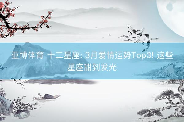 亚博体育 十二星座: 3月爱情运势Top3! 这些星座甜到发光
