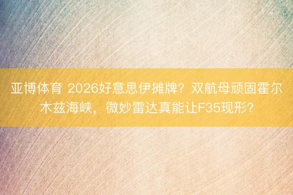 亚博体育 2026好意思伊摊牌？双航母顽固霍尔木兹海峡，微妙雷达真能让F35现形？