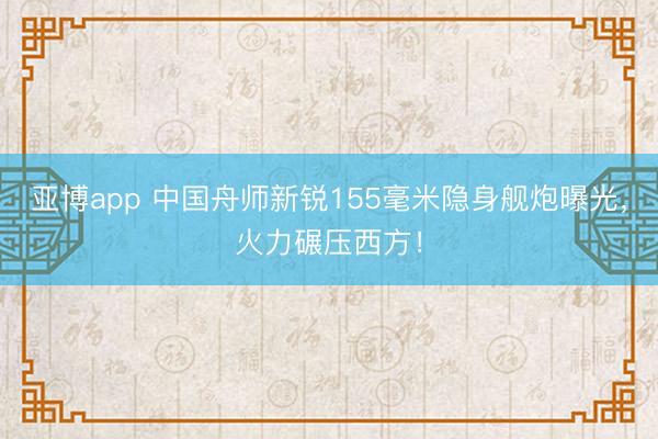 亚博app 中国舟师新锐155毫米隐身舰炮曝光,火力碾压西方!