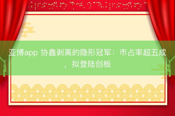 亚博app 协鑫剥离的隐形冠军：市占率超五成，拟登陆创板