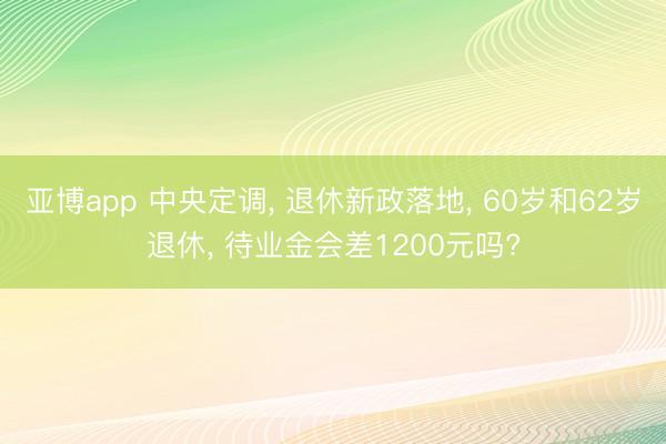 亚博app 中央定调， 退休新政落地， 60岁和62岁退休， 待业金会差1200元吗?