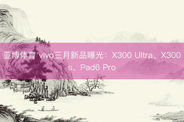 亚博体育 vivo三月新品曝光：X300 Ultra、X300s、Pad6 Pro