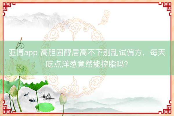 亚博app 高胆固醇居高不下别乱试偏方，每天吃点洋葱竟然能控脂吗？