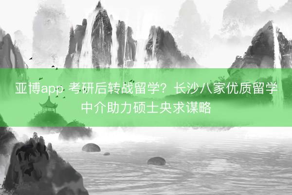 亚博app 考研后转战留学？长沙八家优质留学中介助力硕士央求谋略