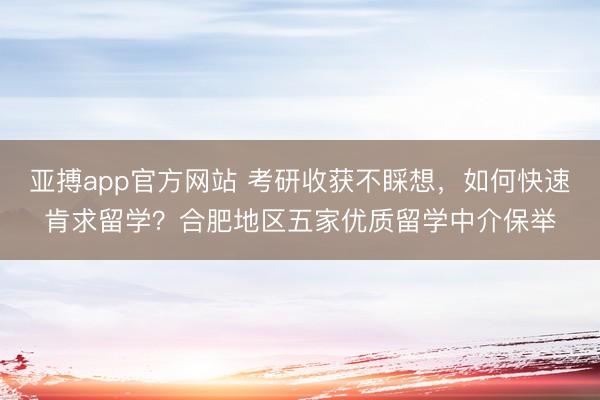 亚搏app官方网站 考研收获不睬想，如何快速肯求留学？合肥地区五家优质留学中介保举