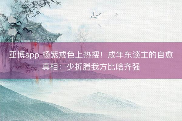 亚博app 杨紫戒色上热搜！成年东谈主的自愈真相：少折腾我方比啥齐强