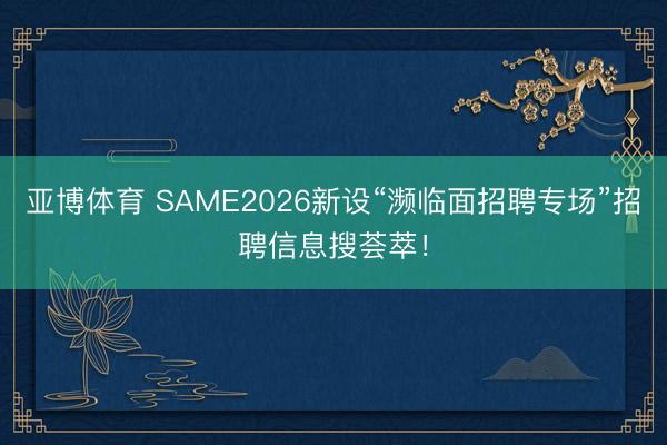 亚博体育 SAME2026新设“濒临面招聘专场”招聘信息搜荟萃！