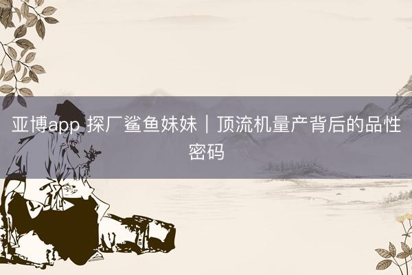 亚博app 探厂鲨鱼妹妹｜顶流机量产背后的品性密码