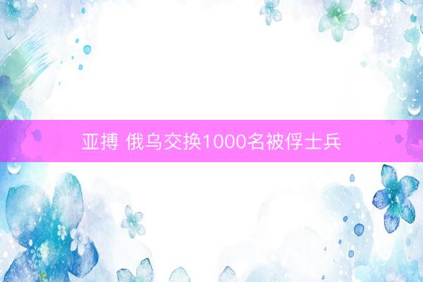亚搏 俄乌交换1000名被俘士兵
