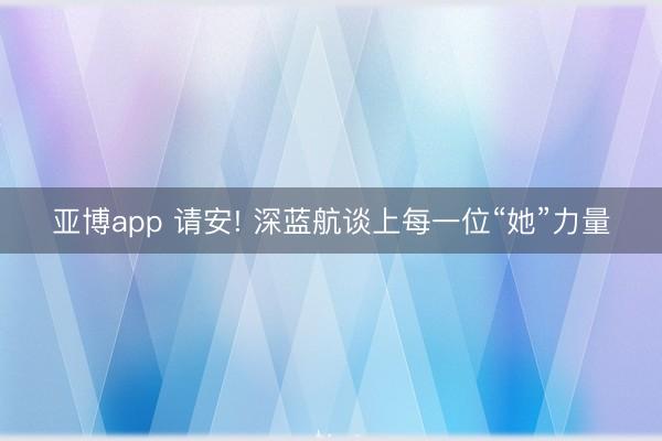 亚博app 请安! 深蓝航谈上每一位“她”力量