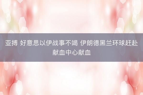 亚搏 好意思以伊战事不竭 伊朗德黑兰环球赶赴献血中心献血