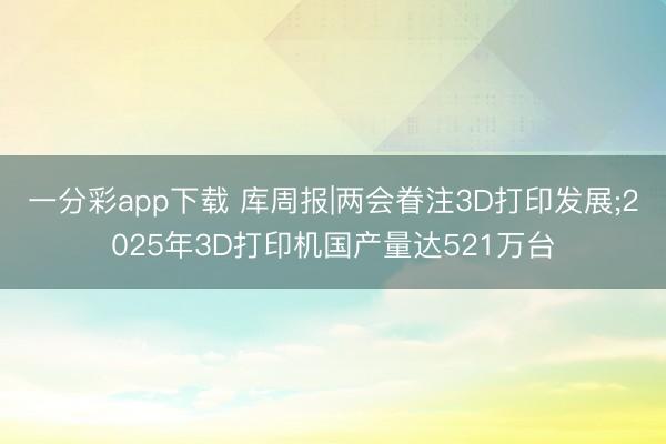 一分彩app下载 库周报|两会眷注3D打印发展;2025年3D打印机国产量达521万台